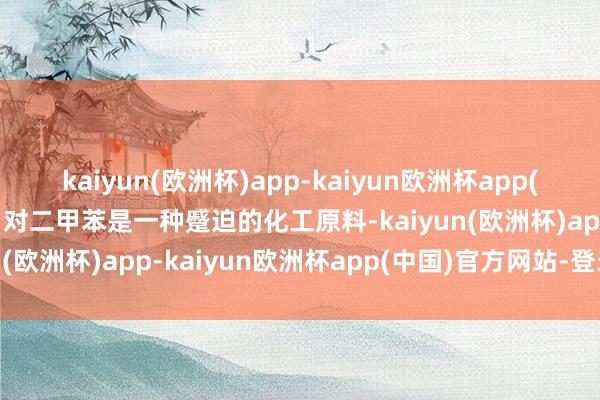 kaiyun(欧洲杯)app-kaiyun欧洲杯app(中国)官方网站-登录入口对二甲苯是一种蹙迫的化工原料-kaiyun(欧洲杯)app-kaiyun欧洲杯app(中国)官方网站-登录入口