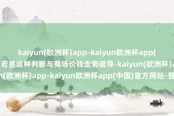 kaiyun(欧洲杯)app-kaiyun欧洲杯app(中国)官方网站-登录入口若是这种判断与商场价钱走势疏导-kaiyun(欧洲杯)app-kaiyun欧洲杯app(中国)官方网站-登录入口