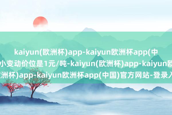 kaiyun(欧洲杯)app-kaiyun欧洲杯app(中国)官方网站-登录入口最小变动价位是1元/吨-kaiyun(欧洲杯)app-kaiyun欧洲杯app(中国)官方网站-登录入口