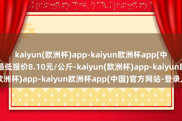 kaiyun(欧洲杯)app-kaiyun欧洲杯app(中国)官方网站-登录入口最低报价8.10元/公斤-kaiyun(欧洲杯)app-kaiyun欧洲杯app(中国)官方网站-登录入口