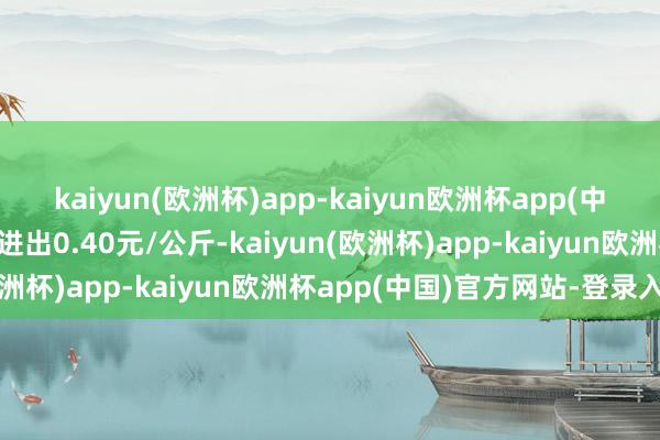 kaiyun(欧洲杯)app-kaiyun欧洲杯app(中国)官方网站-登录入口进出0.40元/公斤-kaiyun(欧洲杯)app-kaiyun欧洲杯app(中国)官方网站-登录入口