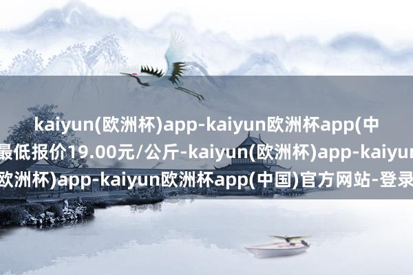 kaiyun(欧洲杯)app-kaiyun欧洲杯app(中国)官方网站-登录入口最低报价19.00元/公斤-kaiyun(欧洲杯)app-kaiyun欧洲杯app(中国)官方网站-登录入口