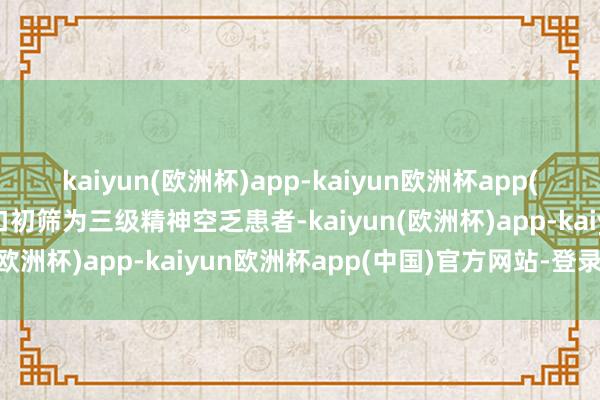 kaiyun(欧洲杯)app-kaiyun欧洲杯app(中国)官方网站-登录入口初筛为三级精神空乏患者-kaiyun(欧洲杯)app-kaiyun欧洲杯app(中国)官方网站-登录入口