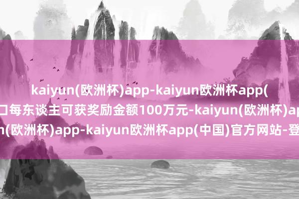 kaiyun(欧洲杯)app-kaiyun欧洲杯app(中国)官方网站-登录入口每东谈主可获奖励金额100万元-kaiyun(欧洲杯)app-kaiyun欧洲杯app(中国)官方网站-登录入口