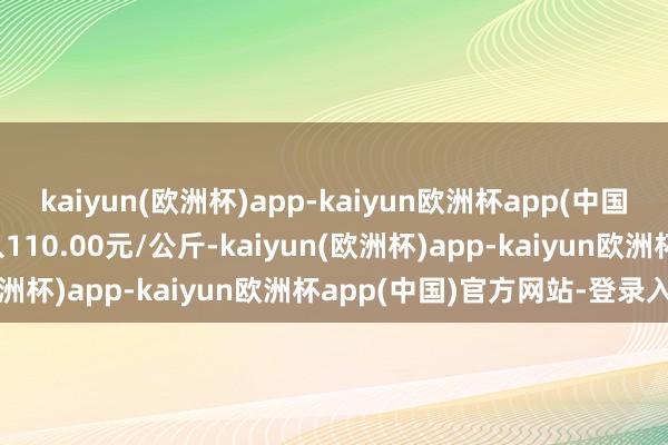 kaiyun(欧洲杯)app-kaiyun欧洲杯app(中国)官方网站-登录入口出入110.00元/公斤-kaiyun(欧洲杯)app-kaiyun欧洲杯app(中国)官方网站-登录入口