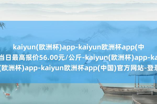 kaiyun(欧洲杯)app-kaiyun欧洲杯app(中国)官方网站-登录入口当日最高报价56.00元/公斤-kaiyun(欧洲杯)app-kaiyun欧洲杯app(中国)官方网站-登录入口