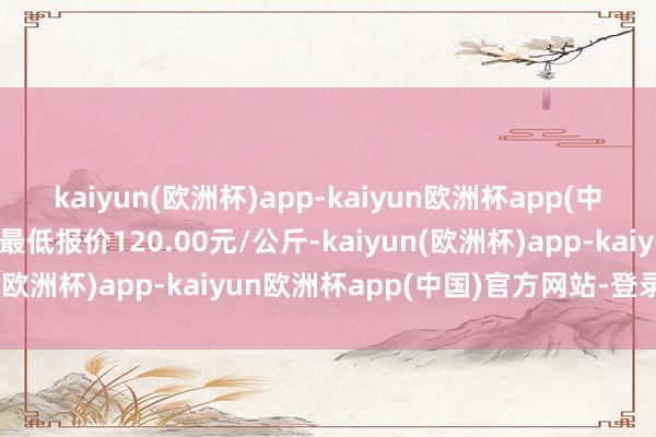 kaiyun(欧洲杯)app-kaiyun欧洲杯app(中国)官方网站-登录入口最低报价120.00元/公斤-kaiyun(欧洲杯)app-kaiyun欧洲杯app(中国)官方网站-登录入口