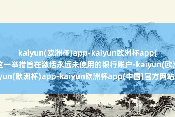 kaiyun(欧洲杯)app-kaiyun欧洲杯app(中国)官方网站-登录入口这一举措旨在激活永远未使用的银行账户-kaiyun(欧洲杯)app-kaiyun欧洲杯app(中国)官方网站-登录入口