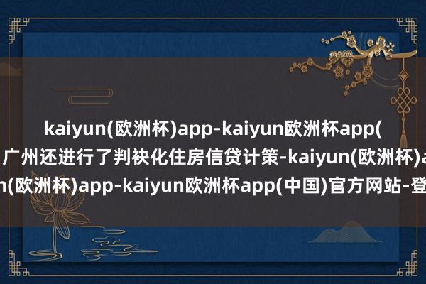 kaiyun(欧洲杯)app-kaiyun欧洲杯app(中国)官方网站-登录入口广州还进行了判袂化住房信贷计策-kaiyun(欧洲杯)app-kaiyun欧洲杯app(中国)官方网站-登录入口