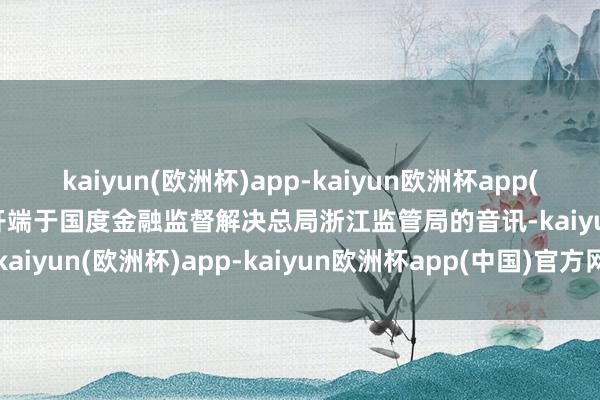 kaiyun(欧洲杯)app-kaiyun欧洲杯app(中国)官方网站-登录入口开端于国度金融监督解决总局浙江监管局的音讯-kaiyun(欧洲杯)app-kaiyun欧洲杯app(中国)官方网站-登录入口