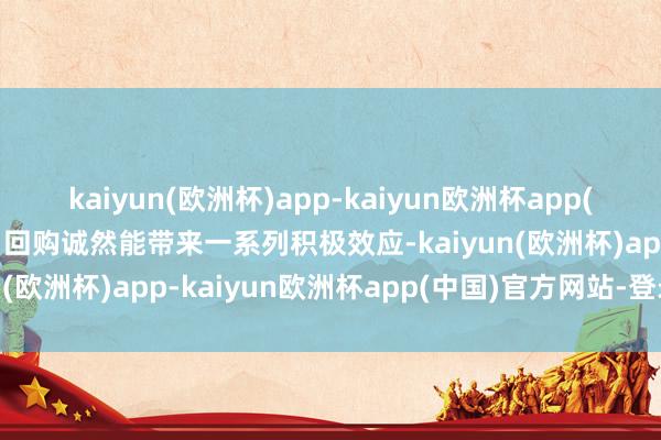 kaiyun(欧洲杯)app-kaiyun欧洲杯app(中国)官方网站-登录入口回购诚然能带来一系列积极效应-kaiyun(欧洲杯)app-kaiyun欧洲杯app(中国)官方网站-登录入口