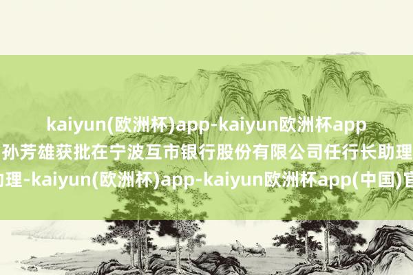 kaiyun(欧洲杯)app-kaiyun欧洲杯app(中国)官方网站-登录入口孙芳雄获批在宁波互市银行股份有限公司任行长助理-kaiyun(欧洲杯)app-kaiyun欧洲杯app(中国)官方网站-登录入口