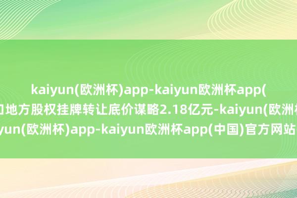 kaiyun(欧洲杯)app-kaiyun欧洲杯app(中国)官方网站-登录入口地方股权挂牌转让底价谋略2.18亿元-kaiyun(欧洲杯)app-kaiyun欧洲杯app(中国)官方网站-登录入口