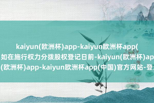 kaiyun(欧洲杯)app-kaiyun欧洲杯app(中国)官方网站-登录入口如在施行权力分拨股权登记日前-kaiyun(欧洲杯)app-kaiyun欧洲杯app(中国)官方网站-登录入口