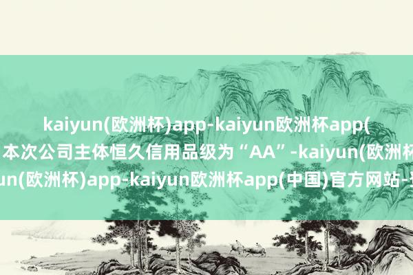 kaiyun(欧洲杯)app-kaiyun欧洲杯app(中国)官方网站-登录入口本次公司主体恒久信用品级为“AA”-kaiyun(欧洲杯)app-kaiyun欧洲杯app(中国)官方网站-登录入口