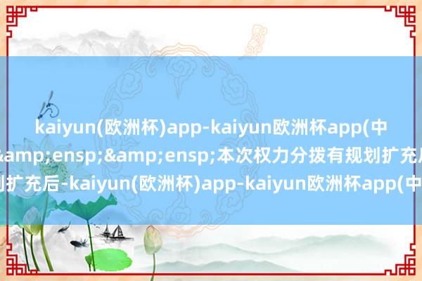 kaiyun(欧洲杯)app-kaiyun欧洲杯app(中国)官方网站-登录入口&ensp;&ensp;本次权力分拨有规划扩充后-kaiyun(欧洲杯)app-kaiyun欧洲杯app(中国)官方网站-登录入口