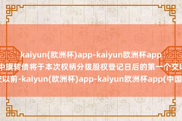 kaiyun(欧洲杯)app-kaiyun欧洲杯app(中国)官方网站-登录入口中旗转债将于本次权柄分拨股权登记日后的第一个交以前-kaiyun(欧洲杯)app-kaiyun欧洲杯app(中国)官方网站-登录入口