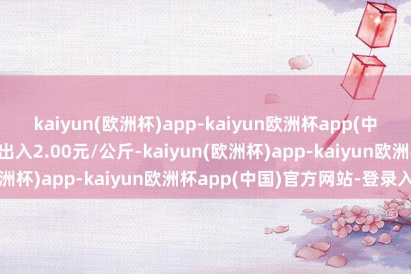 kaiyun(欧洲杯)app-kaiyun欧洲杯app(中国)官方网站-登录入口出入2.00元/公斤-kaiyun(欧洲杯)app-kaiyun欧洲杯app(中国)官方网站-登录入口