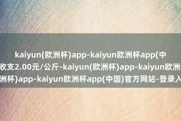 kaiyun(欧洲杯)app-kaiyun欧洲杯app(中国)官方网站-登录入口收支2.00元/公斤-kaiyun(欧洲杯)app-kaiyun欧洲杯app(中国)官方网站-登录入口