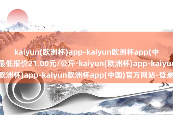 kaiyun(欧洲杯)app-kaiyun欧洲杯app(中国)官方网站-登录入口最低报价21.00元/公斤-kaiyun(欧洲杯)app-kaiyun欧洲杯app(中国)官方网站-登录入口