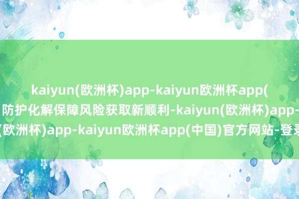 kaiyun(欧洲杯)app-kaiyun欧洲杯app(中国)官方网站-登录入口防护化解保障风险获取新顺利-kaiyun(欧洲杯)app-kaiyun欧洲杯app(中国)官方网站-登录入口