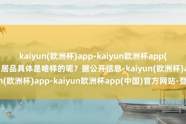 kaiyun(欧洲杯)app-kaiyun欧洲杯app(中国)官方网站-登录入口居品具体是啥样的呢？据公开信息-kaiyun(欧洲杯)app-kaiyun欧洲杯app(中国)官方网站-登录入口