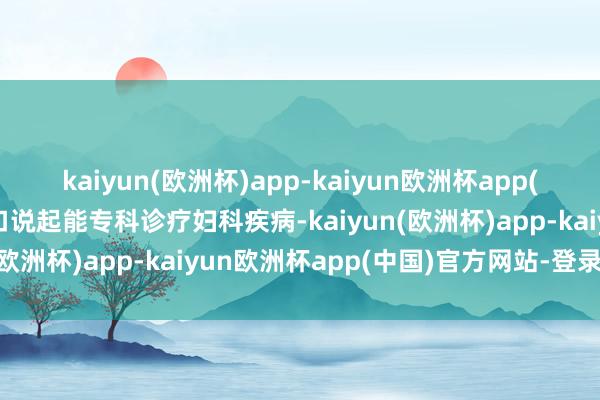 kaiyun(欧洲杯)app-kaiyun欧洲杯app(中国)官方网站-登录入口说起能专科诊疗妇科疾病-kaiyun(欧洲杯)app-kaiyun欧洲杯app(中国)官方网站-登录入口