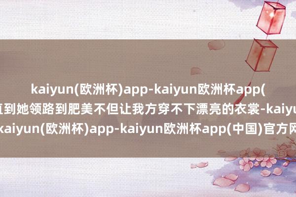 kaiyun(欧洲杯)app-kaiyun欧洲杯app(中国)官方网站-登录入口直到她领路到肥美不但让我方穿不下漂亮的衣裳-kaiyun(欧洲杯)app-kaiyun欧洲杯app(中国)官方网站-登录入口