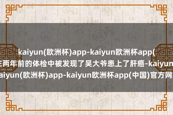 kaiyun(欧洲杯)app-kaiyun欧洲杯app(中国)官方网站-登录入口在两年前的体检中被发现了吴大爷患上了肝癌-kaiyun(欧洲杯)app-kaiyun欧洲杯app(中国)官方网站-登录入口