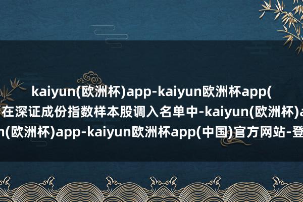 kaiyun(欧洲杯)app-kaiyun欧洲杯app(中国)官方网站-登录入口在深证成份指数样本股调入名单中-kaiyun(欧洲杯)app-kaiyun欧洲杯app(中国)官方网站-登录入口