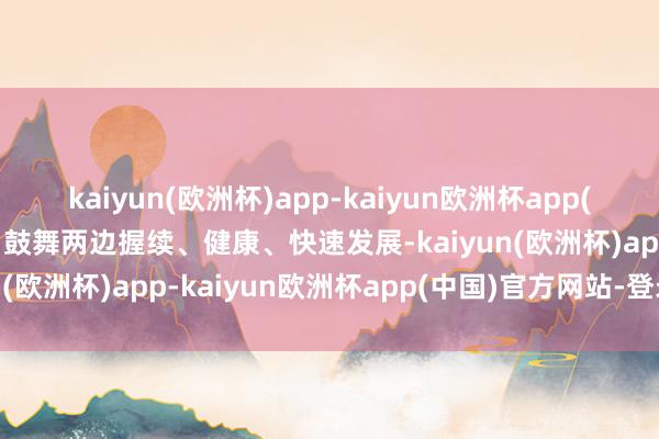 kaiyun(欧洲杯)app-kaiyun欧洲杯app(中国)官方网站-登录入口鼓舞两边握续、健康、快速发展-kaiyun(欧洲杯)app-kaiyun欧洲杯app(中国)官方网站-登录入口