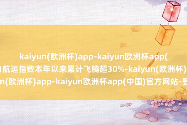 kaiyun(欧洲杯)app-kaiyun欧洲杯app(中国)官方网站-登录入口航运指数本年以来累计飞腾超30%-kaiyun(欧洲杯)app-kaiyun欧洲杯app(中国)官方网站-登录入口