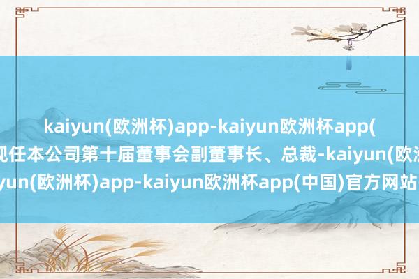 kaiyun(欧洲杯)app-kaiyun欧洲杯app(中国)官方网站-登录入口现任本公司第十届董事会副董事长、总裁-kaiyun(欧洲杯)app-kaiyun欧洲杯app(中国)官方网站-登录入口