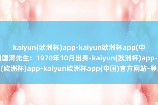 kaiyun(欧洲杯)app-kaiyun欧洲杯app(中国)官方网站-登录入口田国涛先生：1970年10月出身-kaiyun(欧洲杯)app-kaiyun欧洲杯app(中国)官方网站-登录入口