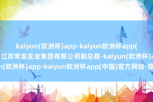 kaiyun(欧洲杯)app-kaiyun欧洲杯app(中国)官方网站-登录入口江苏常发实业集团有限公司副总裁-kaiyun(欧洲杯)app-kaiyun欧洲杯app(中国)官方网站-登录入口