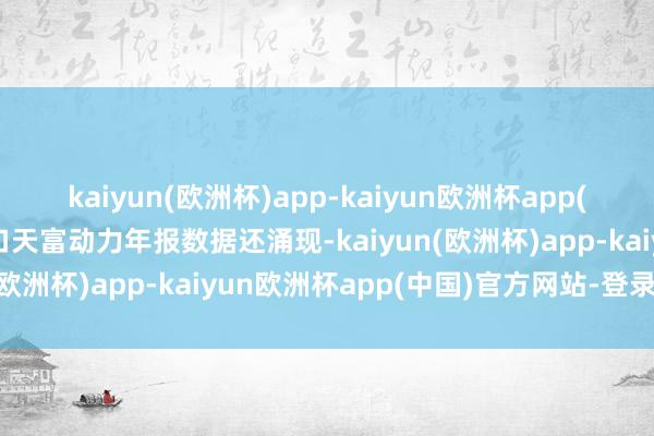 kaiyun(欧洲杯)app-kaiyun欧洲杯app(中国)官方网站-登录入口天富动力年报数据还涌现-kaiyun(欧洲杯)app-kaiyun欧洲杯app(中国)官方网站-登录入口