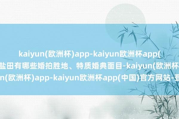 kaiyun(欧洲杯)app-kaiyun欧洲杯app(中国)官方网站-登录入口盐田有哪些婚拍胜地、特质婚典面目-kaiyun(欧洲杯)app-kaiyun欧洲杯app(中国)官方网站-登录入口