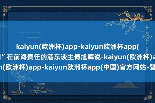 kaiyun(欧洲杯)app-kaiyun欧洲杯app(中国)官方网站-登录入口”在前海责任的港东谈主傅旭晖说-kaiyun(欧洲杯)app-kaiyun欧洲杯app(中国)官方网站-登录入口