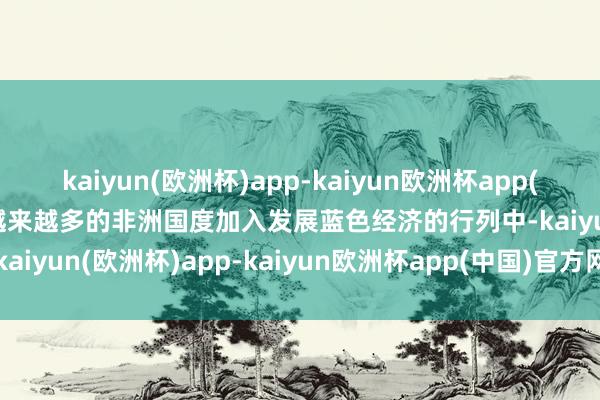 kaiyun(欧洲杯)app-kaiyun欧洲杯app(中国)官方网站-登录入口越来越多的非洲国度加入发展蓝色经济的行列中-kaiyun(欧洲杯)app-kaiyun欧洲杯app(中国)官方网站-登录入口