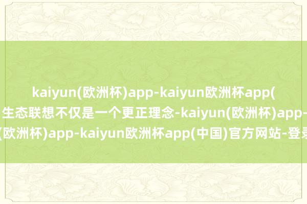 kaiyun(欧洲杯)app-kaiyun欧洲杯app(中国)官方网站-登录入口生态联想不仅是一个更正理念-kaiyun(欧洲杯)app-kaiyun欧洲杯app(中国)官方网站-登录入口