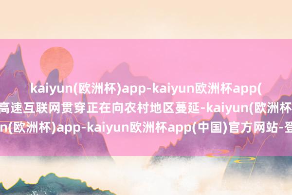 kaiyun(欧洲杯)app-kaiyun欧洲杯app(中国)官方网站-登录入口高速互联网贯穿正在向农村地区蔓延-kaiyun(欧洲杯)app-kaiyun欧洲杯app(中国)官方网站-登录入口