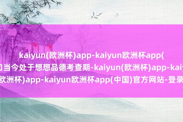 kaiyun(欧洲杯)app-kaiyun欧洲杯app(中国)官方网站-登录入口当今处于想想品德考查期-kaiyun(欧洲杯)app-kaiyun欧洲杯app(中国)官方网站-登录入口