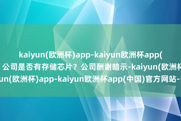 kaiyun(欧洲杯)app-kaiyun欧洲杯app(中国)官方网站-登录入口 公司是否有存储芯片？公司酬谢暗示-kaiyun(欧洲杯)app-kaiyun欧洲杯app(中国)官方网站-登录入口