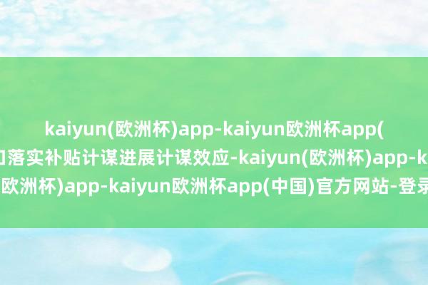 kaiyun(欧洲杯)app-kaiyun欧洲杯app(中国)官方网站-登录入口落实补贴计谋进展计谋效应-kaiyun(欧洲杯)app-kaiyun欧洲杯app(中国)官方网站-登录入口