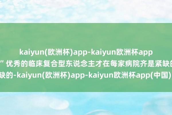 kaiyun(欧洲杯)app-kaiyun欧洲杯app(中国)官方网站-登录入口”优秀的临床复合型东说念主才在每家病院齐是紧缺的-kaiyun(欧洲杯)app-kaiyun欧洲杯app(中国)官方网站-登录入口