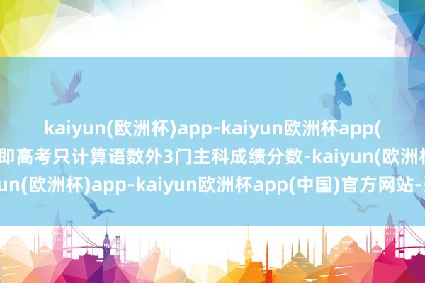 kaiyun(欧洲杯)app-kaiyun欧洲杯app(中国)官方网站-登录入口即高考只计算语数外3门主科成绩分数-kaiyun(欧洲杯)app-kaiyun欧洲杯app(中国)官方网站-登录入口