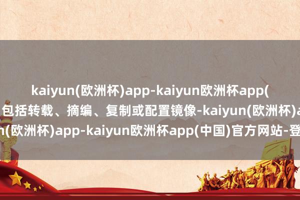 kaiyun(欧洲杯)app-kaiyun欧洲杯app(中国)官方网站-登录入口包括转载、摘编、复制或配置镜像-kaiyun(欧洲杯)app-kaiyun欧洲杯app(中国)官方网站-登录入口