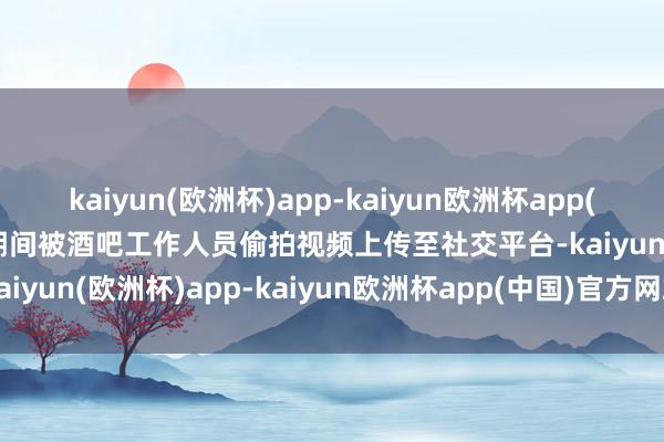 kaiyun(欧洲杯)app-kaiyun欧洲杯app(中国)官方网站-登录入口期间被酒吧工作人员偷拍视频上传至社交平台-kaiyun(欧洲杯)app-kaiyun欧洲杯app(中国)官方网站-登录入口