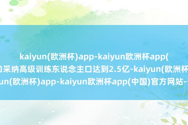 kaiyun(欧洲杯)app-kaiyun欧洲杯app(中国)官方网站-登录入口采纳高级训练东说念主口达到2.5亿-kaiyun(欧洲杯)app-kaiyun欧洲杯app(中国)官方网站-登录入口