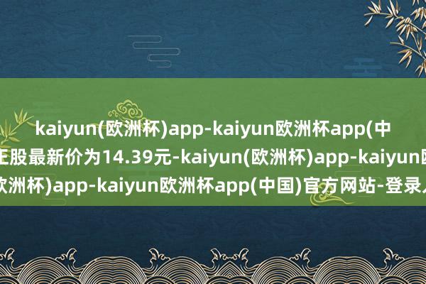 kaiyun(欧洲杯)app-kaiyun欧洲杯app(中国)官方网站-登录入口正股最新价为14.39元-kaiyun(欧洲杯)app-kaiyun欧洲杯app(中国)官方网站-登录入口